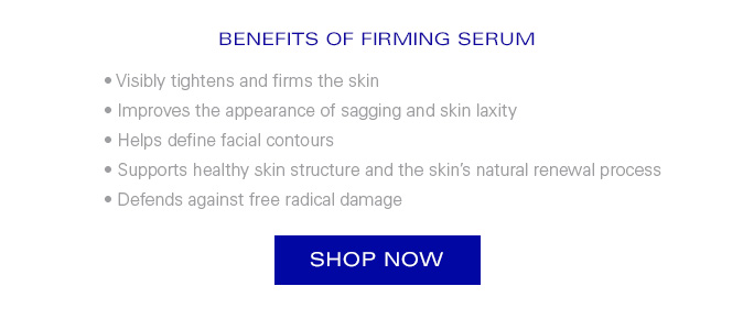 BENEFITS OF FIRMING SERUM • Visibly tightens and firms the skin • Improves the appearance of sagging and skin laxity • Helps define facial contours • Supports healthy skin structure and the skin’s natural renewal process • Defends against free radical damage. Shop Now.