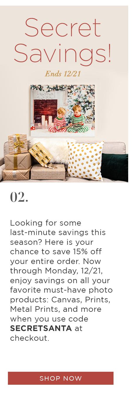 Secret Savings! Ends 12/21  Looking for some last-minute savings this season? Here is your chance to save 15% off your entire order. Now through Monday, 12/21, take enjoy savings on all your favorite must-have photo products: Canvas, Prints, Metal Prints, and more when you use code SECRETSANTA at checkout.