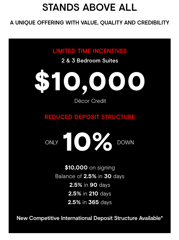 Stands Above All   A unique offering with value, quality and credibility. Limited Time Incentives - 2&3 Bedroom Suites, $10,000 Décor Credit & Reduced Deposit Structure. Only 10% down -- $10K with offer, balance of 2.5% in 30 days, 2.5% in 90 days, 2.5% in 210 days, 2.5% in 365 days. New competitive international deposit structure available.  