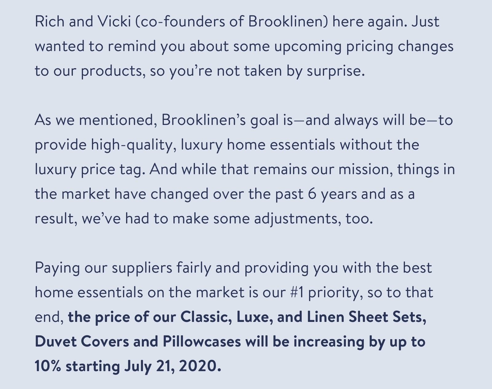 Rich and Vicki (co-founders of Brooklinen) here again. Just wanted to remind you about some upcoming pricing changes to our products, so you're not taken by surprise. As we mentioned, Brooklinen's goal is-and always will be-to provide high-quality, luxury home essentials without the luxury price tag. And while that remains our mission, things in the market have changed over the past 6 years and as a result, we've had to make some adjustments, too. Paying our suppliers fairly and providing you with the best home essentials on the market is our #1 priority, so to that end, the price of our Classic, Luxe, and Linen Sheet Sets, Duvet Covers and Pillowcases will be increasing by up to 10% starting July 21, 2020.