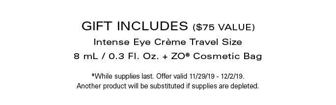 GIFT INCLUDES ($75 VALUE) Intense Eye Crème Travel Size 8 mL / 0.3 Fl. Oz. + ZO® Cosmetic Bag *While supplies last. Offer valid 11/29/19 - 12/2/19. Another product will be substituted if supplies are depleted.