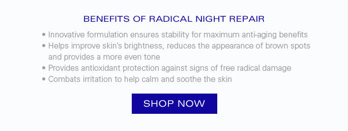 BENEFITS OF RADICAL NIGHT REPAIR  • Innovative formulation ensures stability for maximum anti-aging benefits • Helps improve skin’s brightness, reduces the appearance of brown spots and provides a more even tone • Provides antioxidant protection against signs of free radical damage •  Combats irritation to help calm and soothe the skin.  Shop Now.