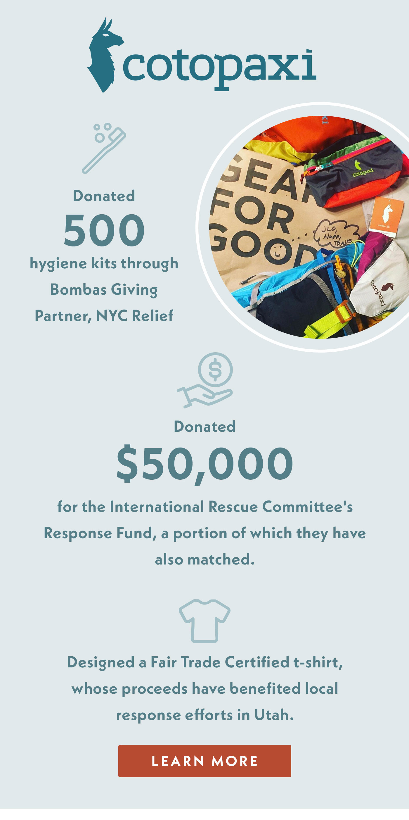 Cotopaxi donated 500 hygiene kits through Bombas Giving Partner, NYC Relief. They also donated $50,000 for the International Rescue Committee's Response Fund, a portion of which they have also matched. Cotopaxi designed a fair trade certified t-shirt, whose proceeds have benefited local response efforts in Utah.