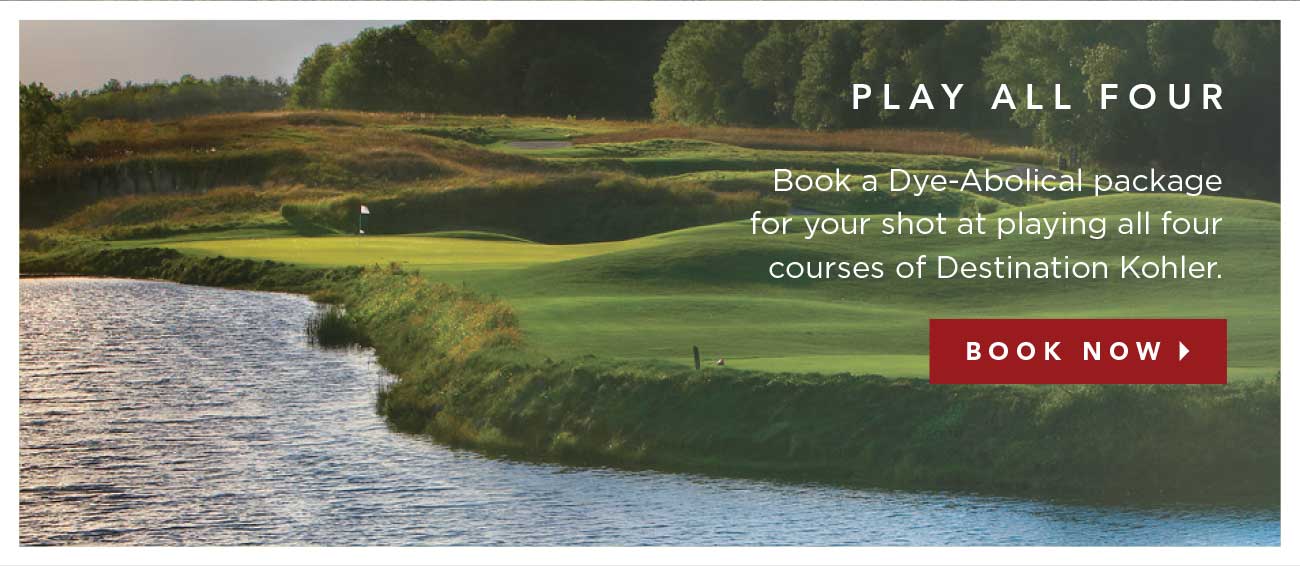 PLAY ALL FOUR | Book a Dye-Abolical package for your shot at playing all four courses of Destination Kohler. | BOOK NOW