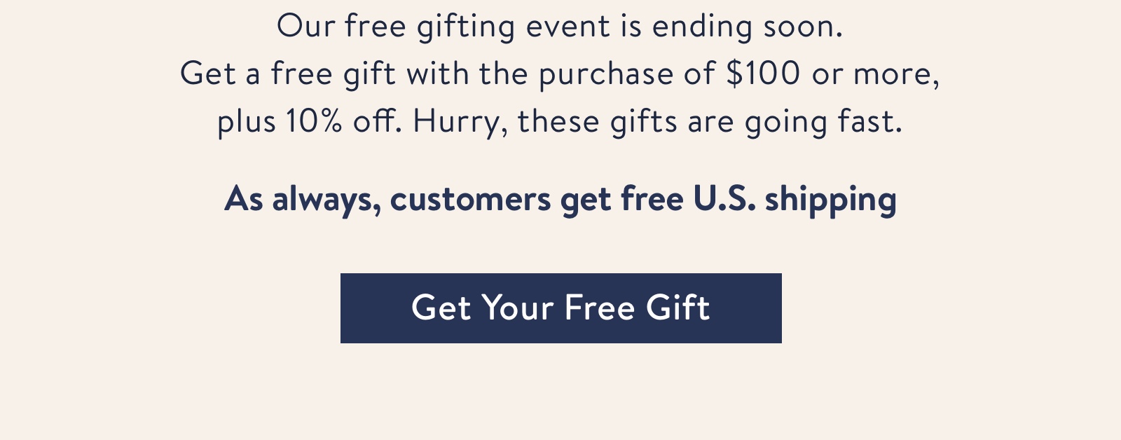 Our free gifting event is ending soon.?Get a free gift with the purchase of $100 or more, plus 10% off your order. Hurry, these gifts are going fast