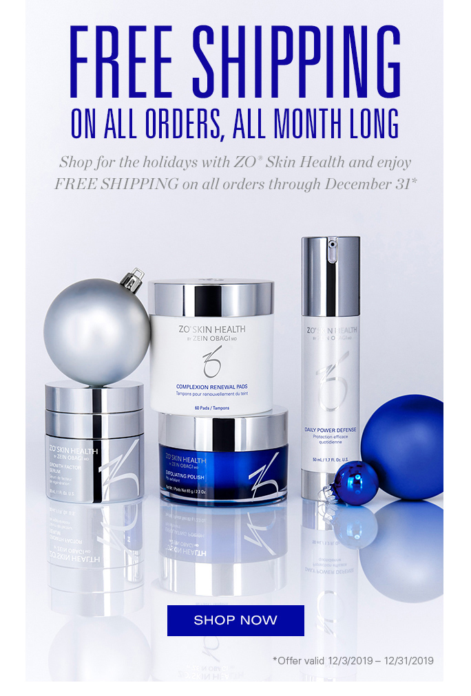 FREE SHIPPING. ON ALL ORDERS, ALL MONTH LONG. Shop for the holidays with ZO® Skin Health and enjoy FREE SHIPPING on all orders through December 31st. SHOP NOW