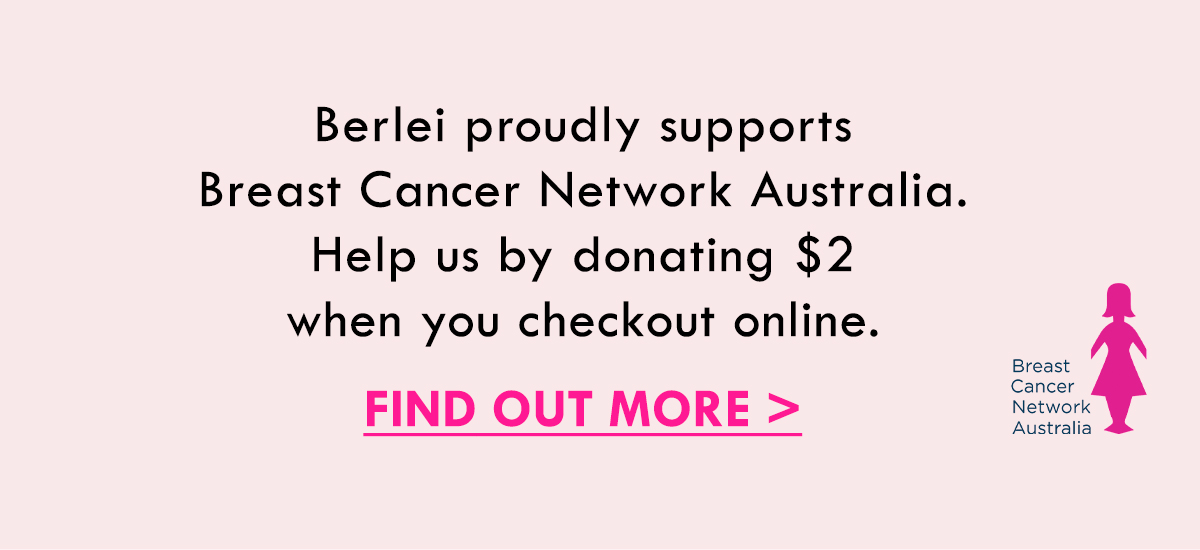 Berlei proudly supports Breast Cancer Network Australia. Help us by donating $2 when you checkout online. Find Out More.