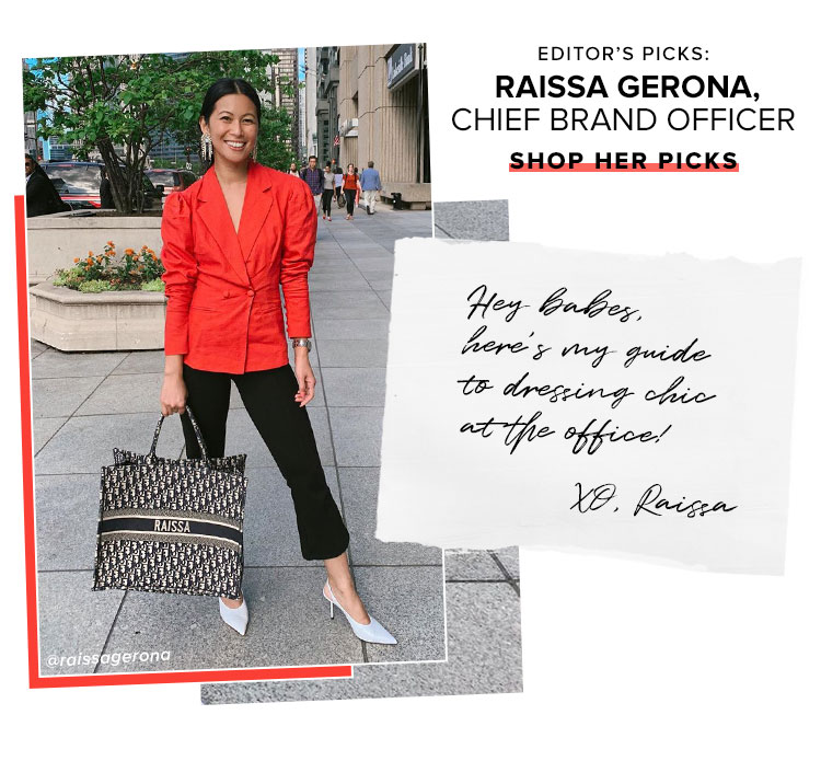 Editors Picks: Raissa Gerona, Chief Brand Officer. Hey babes, heres my guide to dressing chic at the office! XO, Raissa. SHOP HER PICKS.