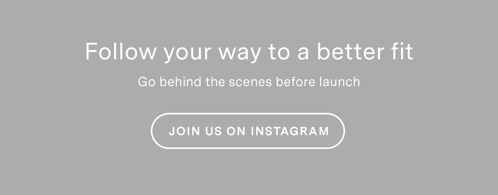 Follow your way to a better fit. Go behind the scenes before launch. Join us on Instagram.