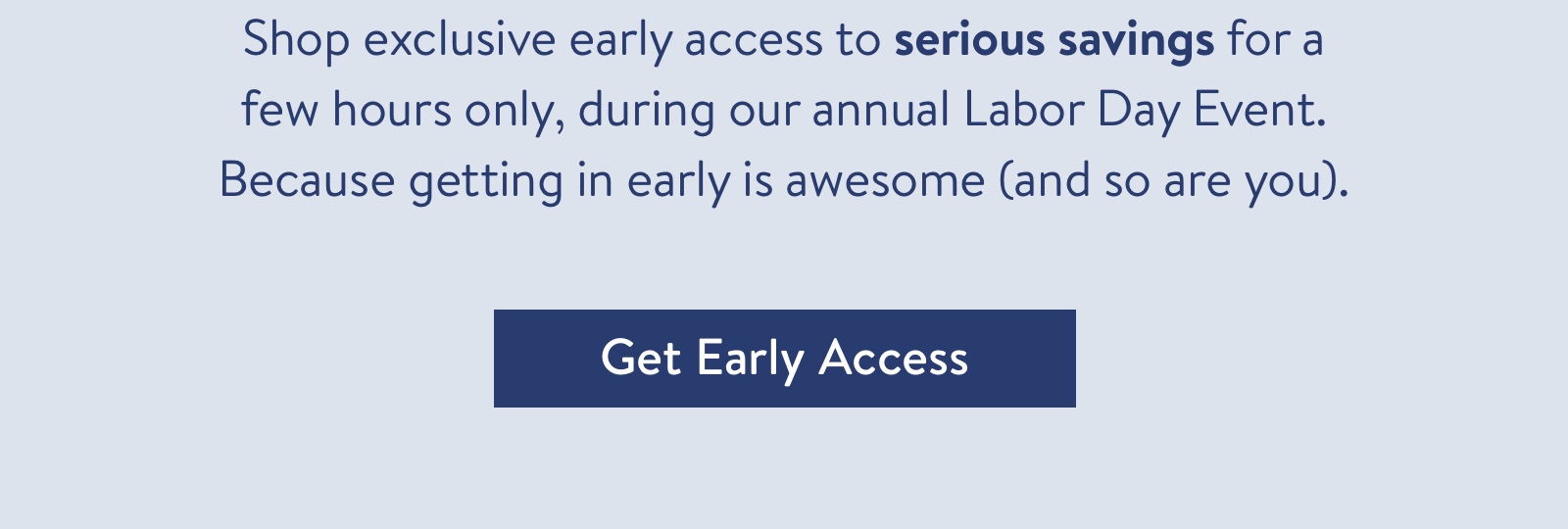 Shop exclusive early access to serious savings for a few hours only, during our annual Labor Day Event. Because getting in early is awesome (and so are you).
