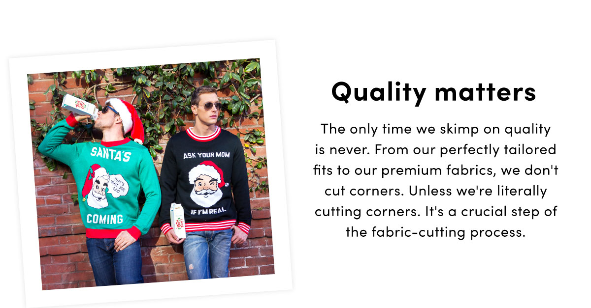 Quality matters. The only time we skimp on quality is never. From our perfectly tailored fits to our premium fabrics, we don''t cut corners. Unless we''re literally cutting corners. It''s a crucial step of the fabric-cutting process. | Shop Now