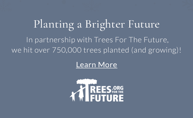 Planting a Brighter Future In partnership with Trees For The Future, we hit over 750,000 trees planted (and growing)! Learn More
