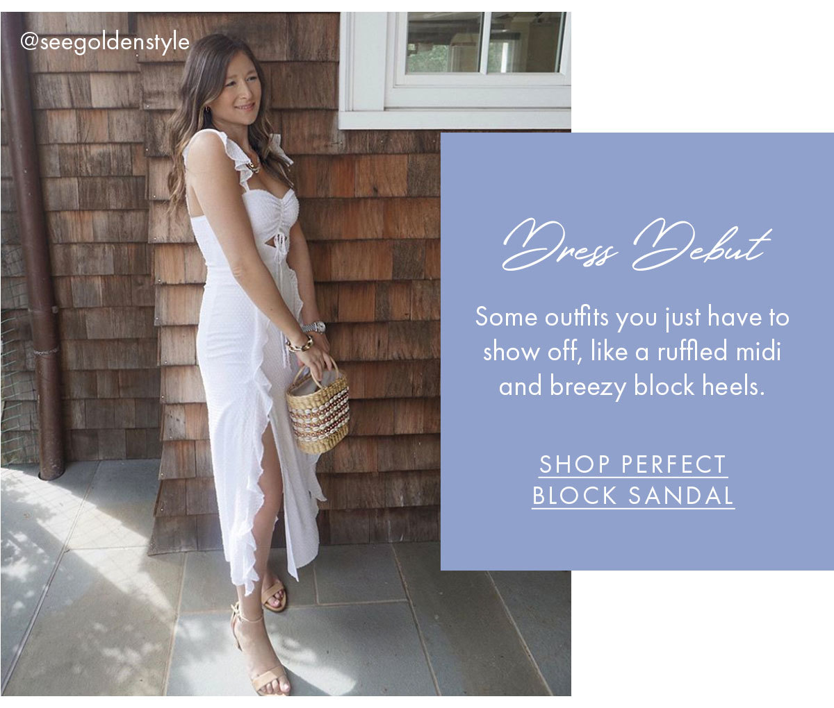 Dress Debut Some outfits you just have to show off, like a ruffled midi and breezy block heels. SHOP PERFECT BLOCK SANDAL