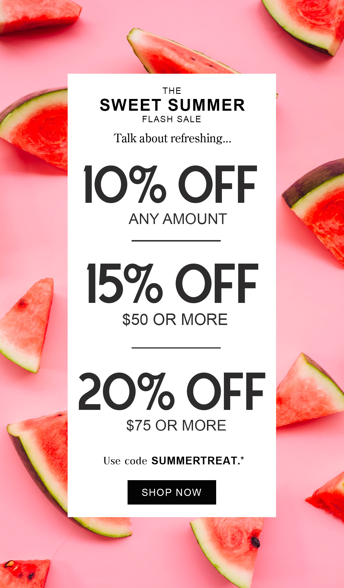 The Sweet Summer Flash Sale Talk about refreshing.   10% off  Any Amount  15% off $50 or More  20% off $75 or More  Use code SUMMERTREAT* Shop Now