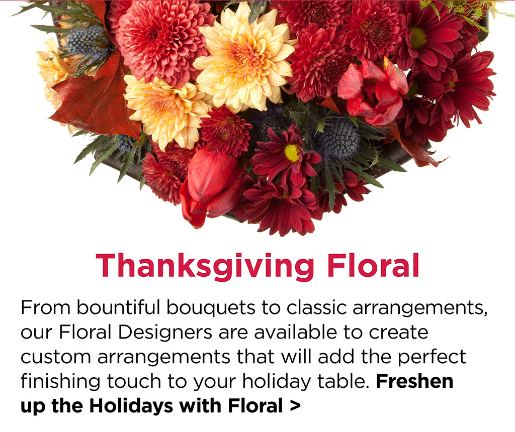  Thanksgiving Floral - From bountiful bouquets to classic arrangements, our Floral Designers are available to create custom arrangements that will add the perfect finishing touch to your holiday table. Freshen  up the Holidays with Floral >