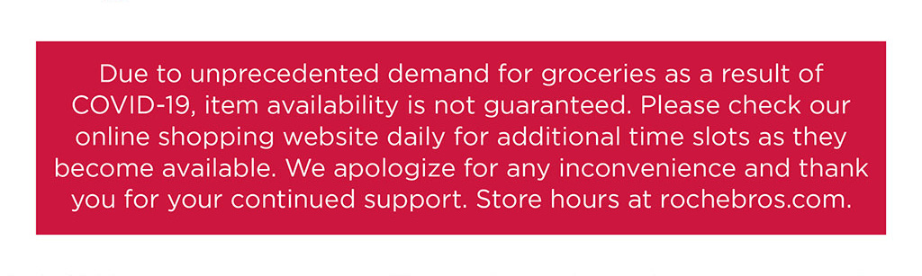 Due to unprecedented demand for groceries as a result of COVID-19, item availability is not guaranteed. Please check our online shopping website daily for additional time slots as they become available. We apologize for any inconvenience and thank you for your continued support. Store hours at rochebros.com.