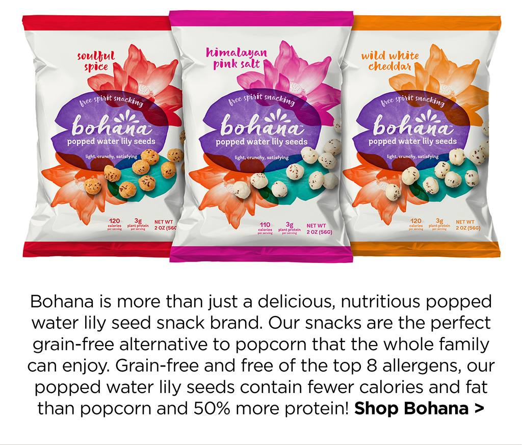 Bohana is more than just a delicious, nutritious popped water lily seed snack brand. Our snacks are the perfect grain-free alternative to popcorn that the whole family can enjoy. Grain-free and free of the top 8 allergens, our popped water lily seeds contain fewer calories and fat than popcorn and 50% more protein! Shop Bohana >