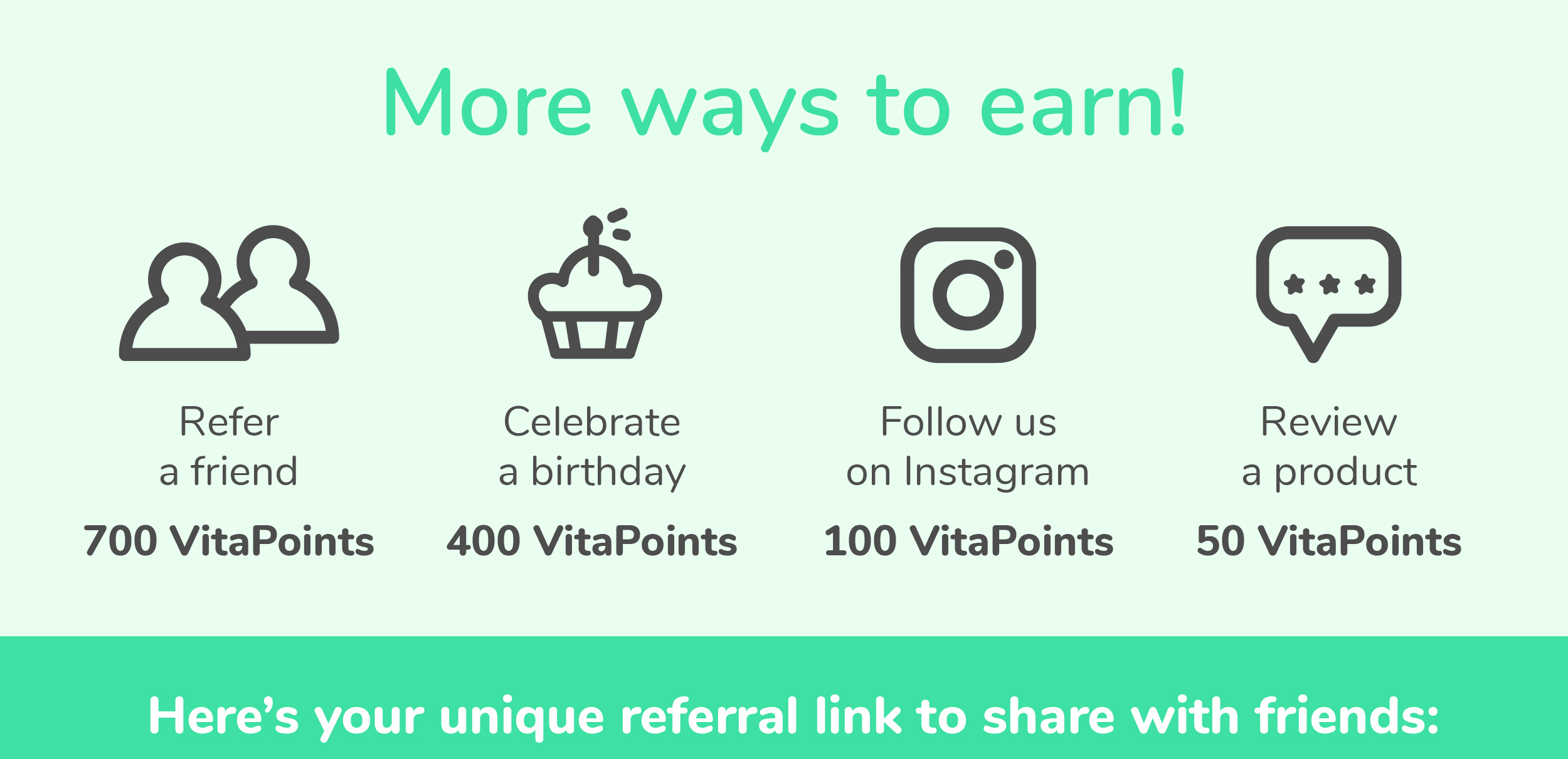 More ways to earn! Refer a friend for 700 VitaPoints, Celebrate a birthday for 400 VitaPoints, Follow us on Instagram for 100 VitaPoints, and Review a product for 50 VitaPoints. | Here's your unique referral link to share with friends: