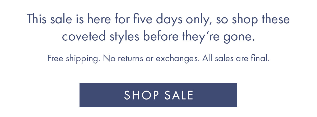 And more stunning silhouettes. This sale is here for five days only, so shop coveted styles before anyone else. Free shipping. No returns or exchanges. All sales are final.