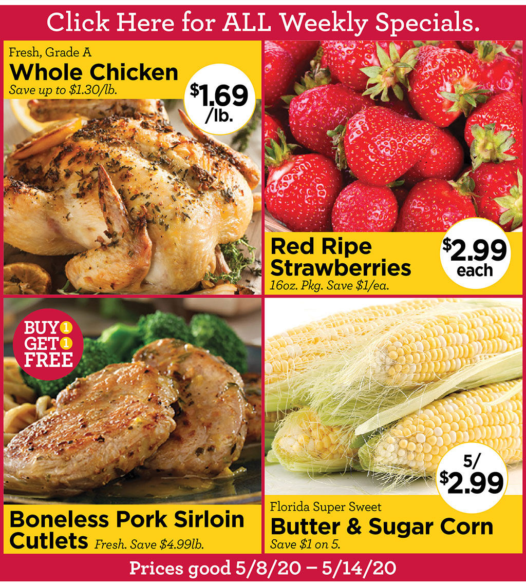 Fresh, Grade A Whole Chicken $1.69/lb. Save up to $1.30/lb., Red Ripe Strawberries $2.99 each 16oz. Pkg. Save $1/ea., Boneless Pork Sirloin Cutlets Buy 1 Get 1 Free! Fresh. Save $4.99lb., Florida Super Sweet Butter & Sugar Corn 5/$2.99 Save $1 on 5.  Prices good 5/8/20 - 5/14/20