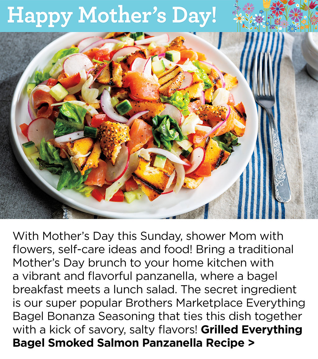 Happy Mother's Day - With Mother's Day this Sunday, shower Mom with flowers, self-care ideas and food! Bring a traditional Mother's Day brunch to your home kitchen with a vibrant and flavorful panzanella, where a bagel breakfast meets a lunch salad. The secret ingredient is our super popular Brothers Marketplace Everything Bagel Bonanza Seasoning that ties this dish together with a kick of savory, salty flavors! Grilled Everything Bagel Smoked Salmon Panzanella Recipe >