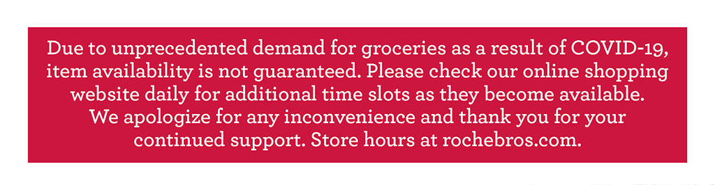 Due to unprecedented demand for groceries as a result of COVID-19, item availability is not guaranteed. Please check our online shopping website daily for additional time slots as they become available.  We apologize for any inconvenience and thank you for your  continued support. Store hours at rochebros.com.