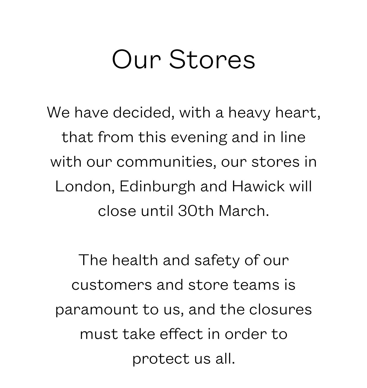 Our Stores  We have decided, with a heavy heart, that from this evening and in line with our communities, our stores in London, Edinburgh and Hawick will close until 30th March.  The health and safety of our customers and store teams is paramount to us, and the closures must take effect in order to  protect us all. 
