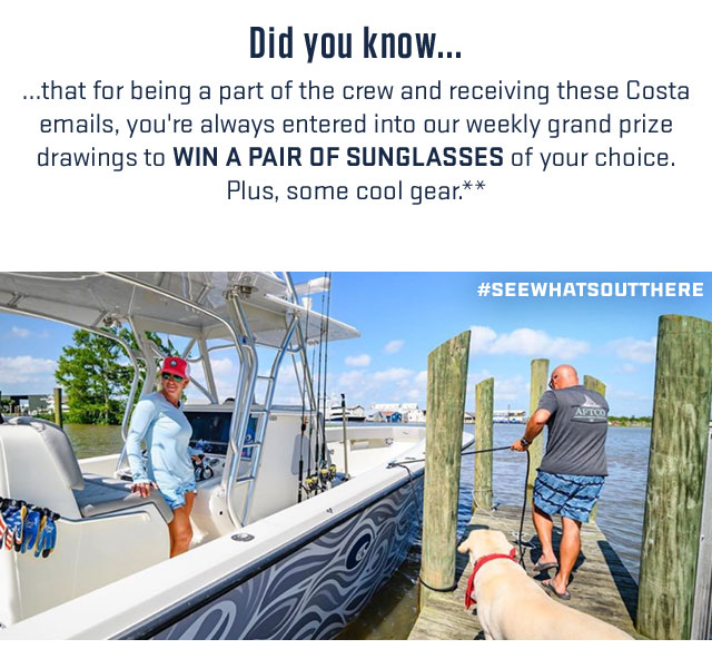 
     
DID YOU KNOW...

...that for being a part of the crew and receiving these Costa emails, you''re always entered into our weekly grand prize drawings to WIN A PAIR OF SUNGLASSES of your choice. Plus, some cool gear.**

#SEEWHATSOUTTHERE

									