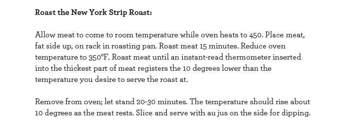 Roast the New York Strip Roast: Allow meat to come to room temperature while oven heats to 450. Place meat, fat side up, on rack in roasting pan. Roast meat 15 minutes. Reduce oven temperature to 350 degrees Farenheit. Roast meat until an instant-read.