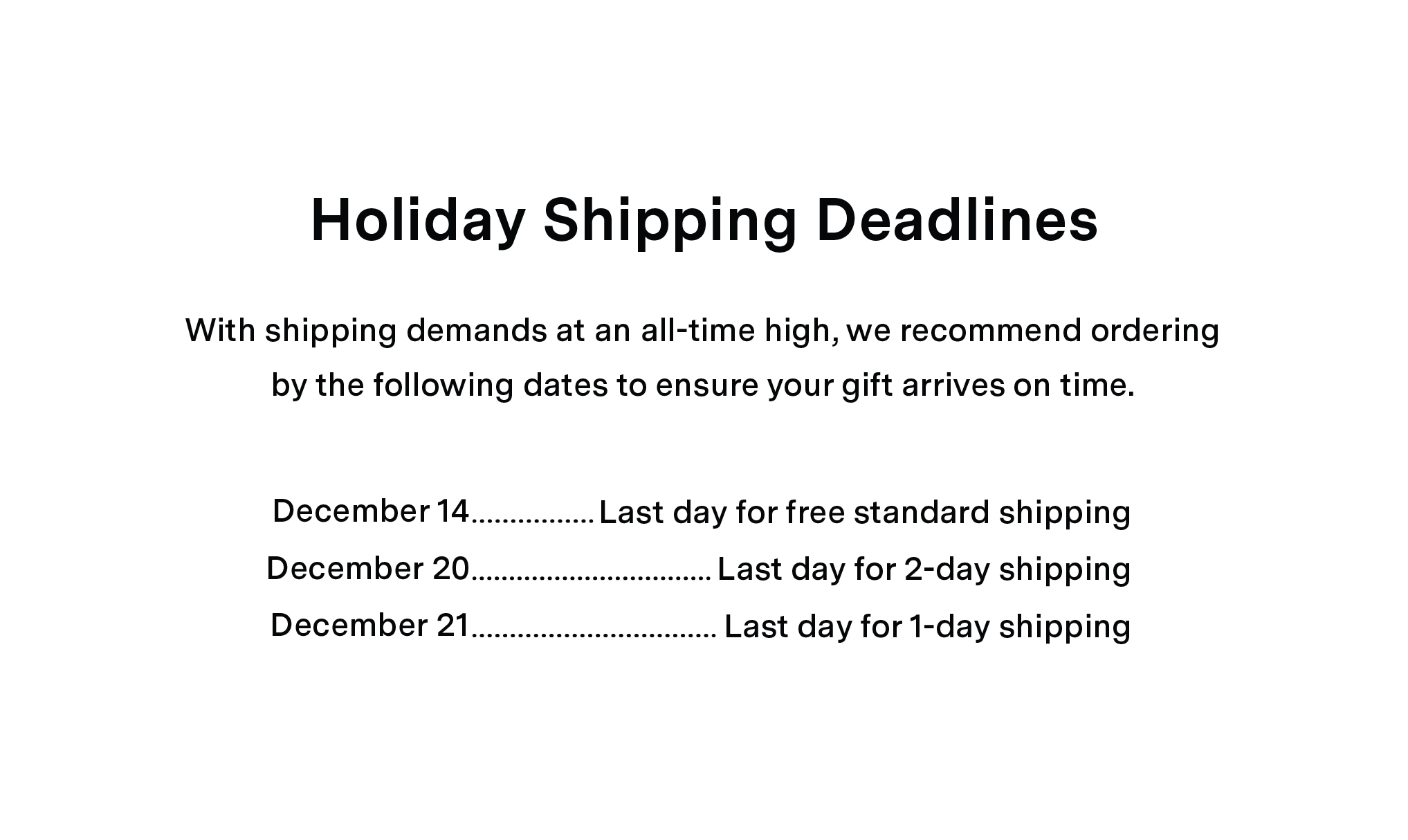 Holiday Shipping Deadlines: With shipping demands at an all-time high, we recommend ordering by the following dates to ensure your gift arrives on time. December 14 = Last day for standard shipping. December 20 = Last day for 2-day shipping. December 21 = Last day for 1-day shipping.