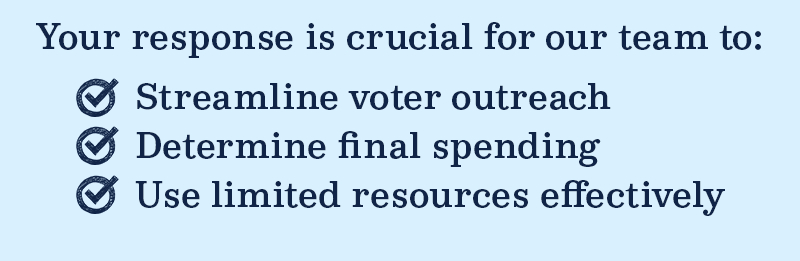 Your response is crucial for our team to streamline voter outreach, determine final spending, and use limited resources effectively.