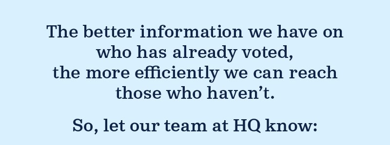 The better information we have on who has already voted, the more efficiently we can reach those who haven''t. So, let our team at HQ know: