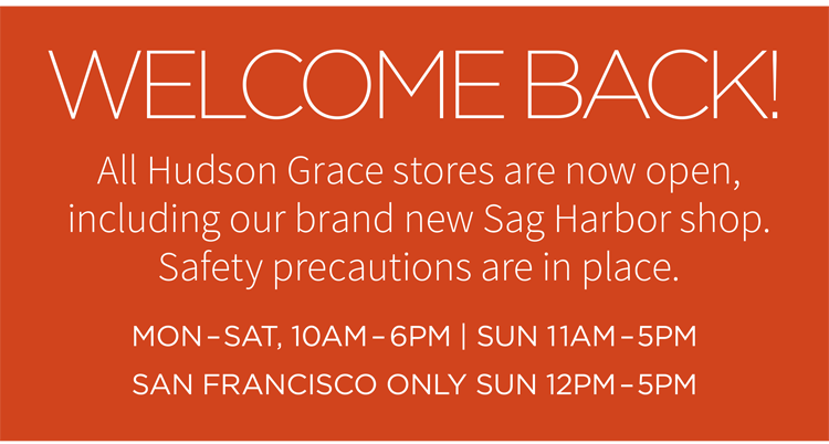 Welcome Back! All Hudson Grace stores are now open, including our brand new Sag Harbor shop. Safety precautions are in place. Mon-Sat, 10AM - 6PM | Sun 11AM - 5PM. San Francisco Only Sun 12PM - 5PM