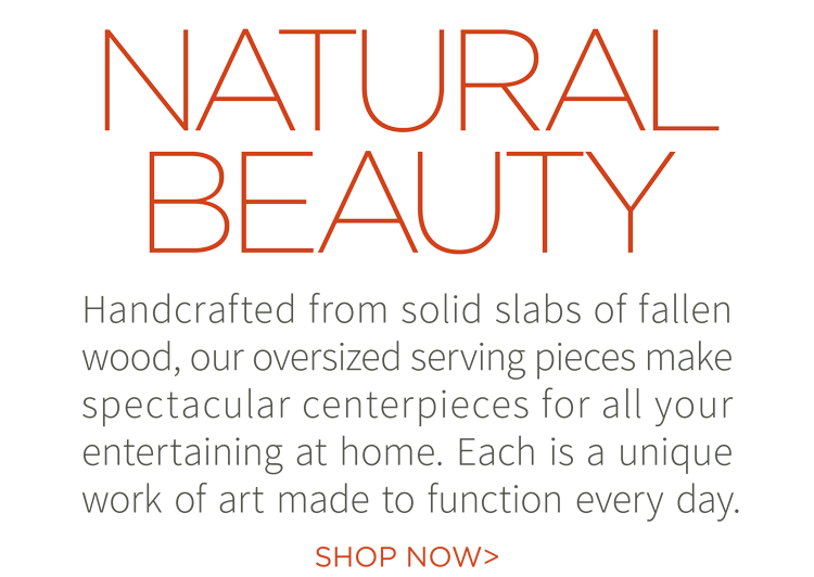 Natural beauty. Handcrafted from solid slabs of fallen wood, our oversized serving pieces make spectacular centerpieces for all your entertaining at home. Each is a unique work of art made to function every day. Shop now