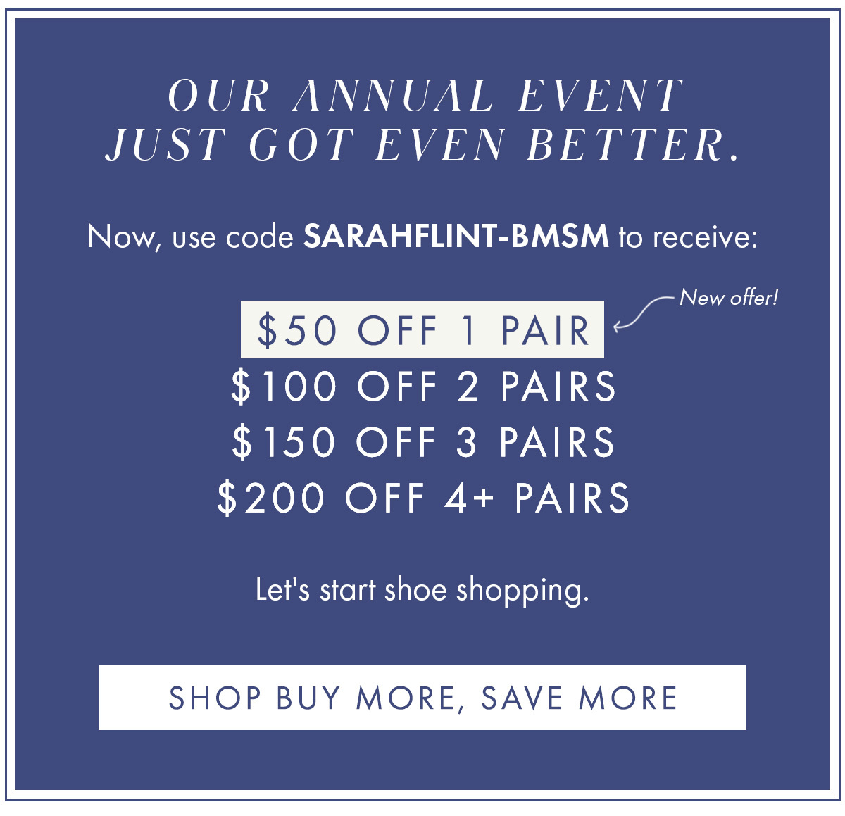 Our annual event just got even better.    Now, use code SARAHFLINT-BMSM to receive:   $50 off 1 pair [arrow] New offer!  $100 off 2 pairs $150 off 3 pairs $200 off 4+ pairs    Let''s start shoe shopping. SHOP BUY MORE, SAVE MORE