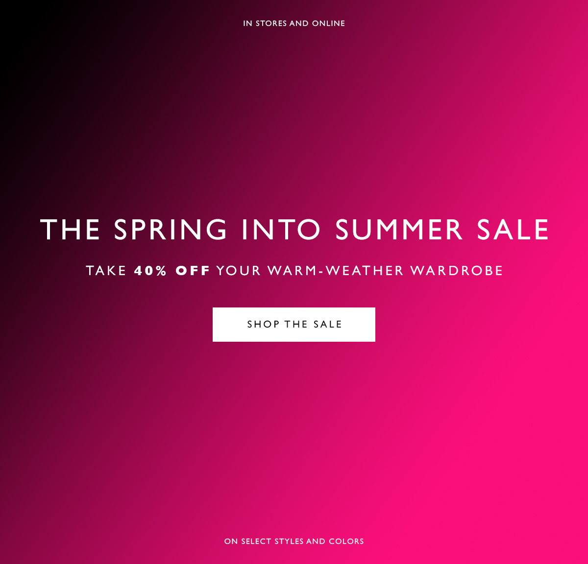 The Spring into Summer Sale. Take 40% off your warm-weather wardrobe. SHOP THE SALE. On select styles and colors