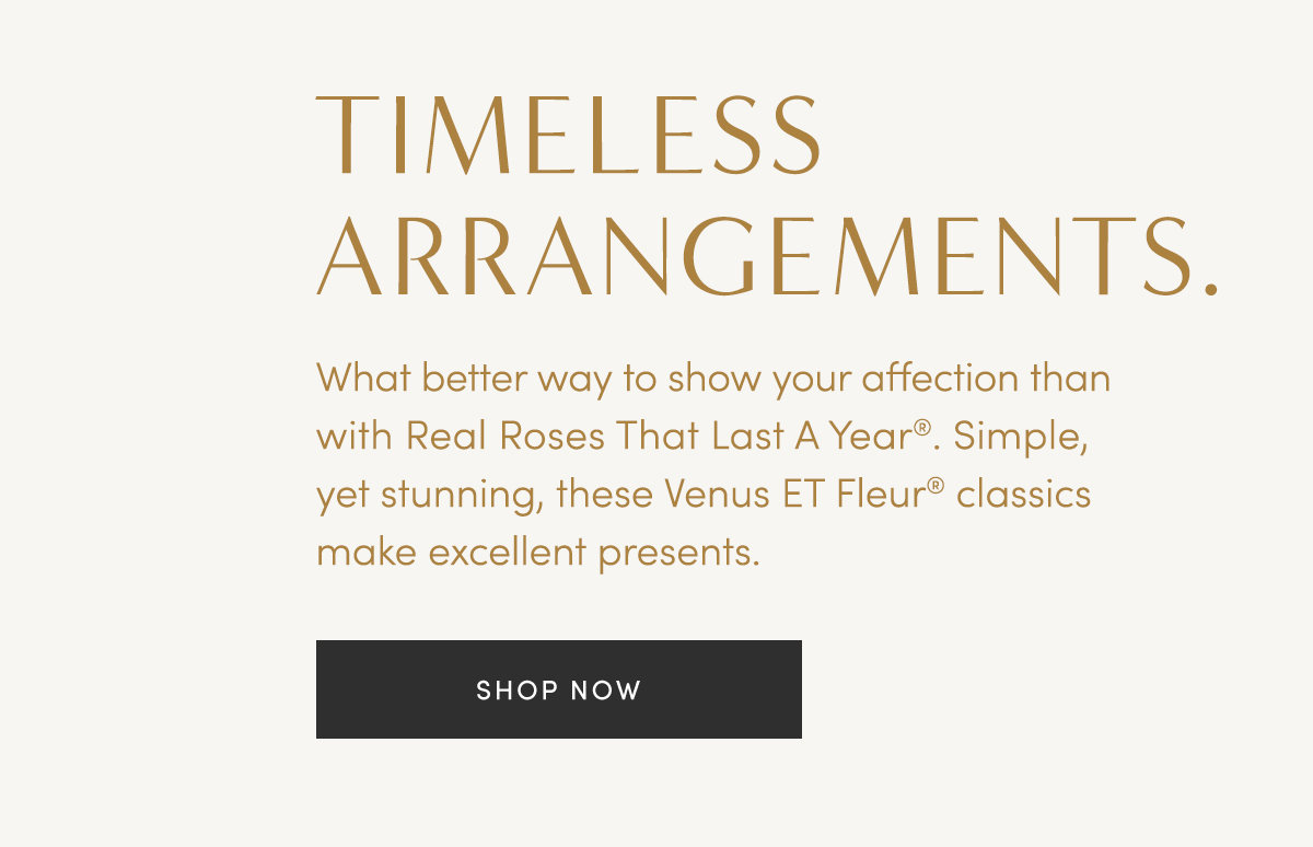 TIMELESS ARRANGEMENTS. What better way to show your affection than with Real Roses That Last A Year?? Simple, yet stunning, these Venus ET Fleur? classics make excellent presents. SHOP NOW