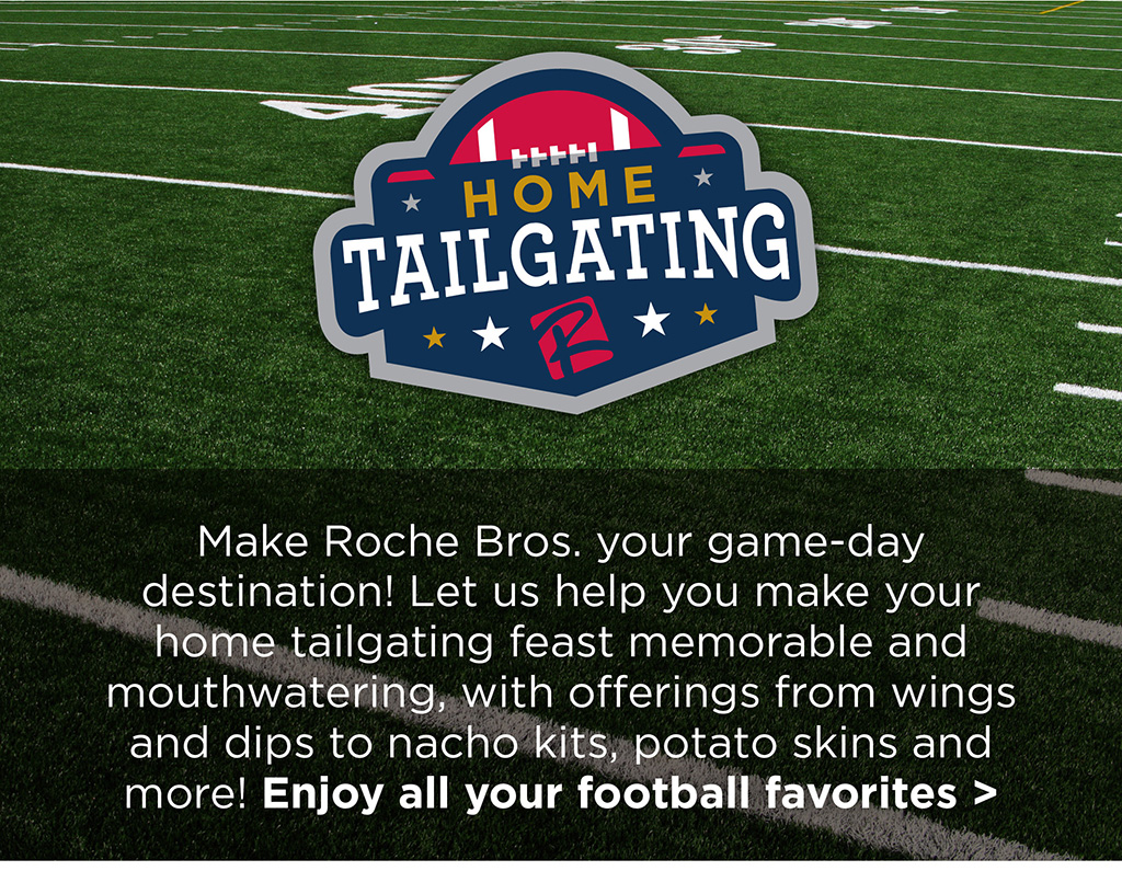 Home Tailgating - Make Roche Bros. your game-day destination! Let us help you make your home tailgating feast memorable and mouthwatering, with offerings from wings and dips to nacho kits, potato skins and more! Enjoy all your football favorites >