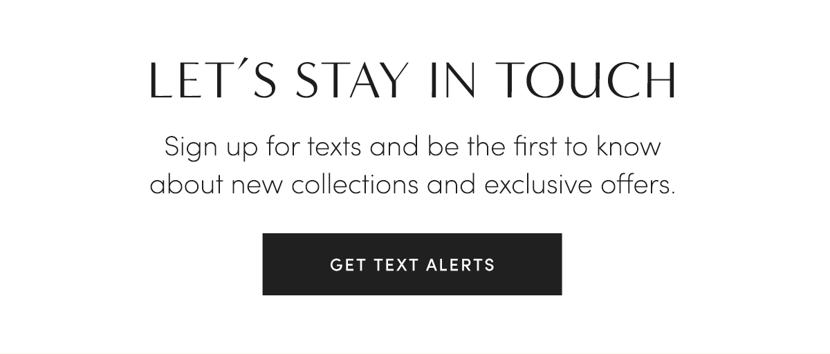 LET''S STAY IN TOUCH - Sign up for texts and be the first to know about new collections and exclusive offers. GET TEXT ALERTS.