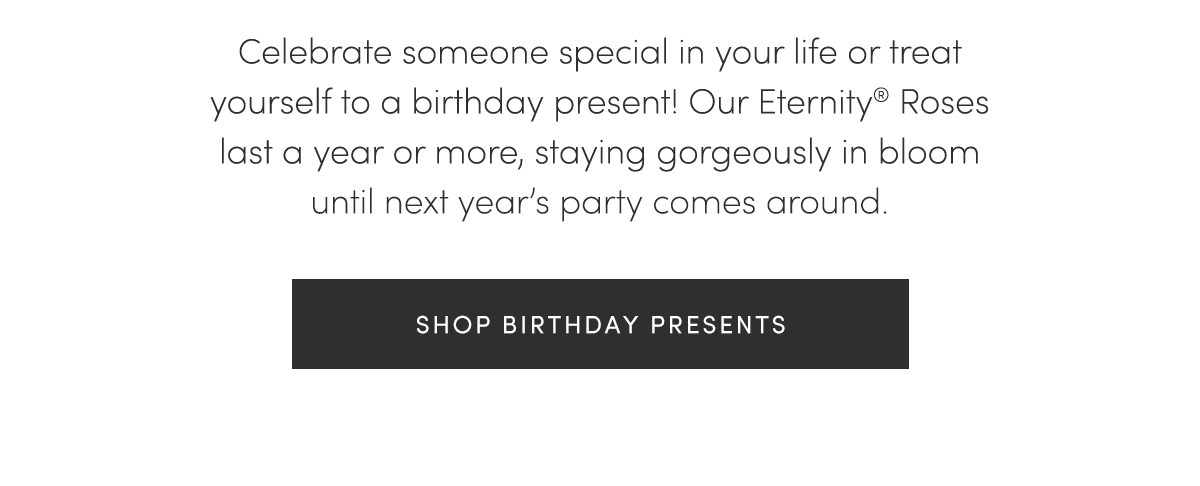 Celebrate someone special in your life or treat yourself to a birthday present! Our Eternity? Roses last a year or more, staying gorgeously in bloom until next year's party comes around. | SHOP BIRTHDAY PRESENTS
