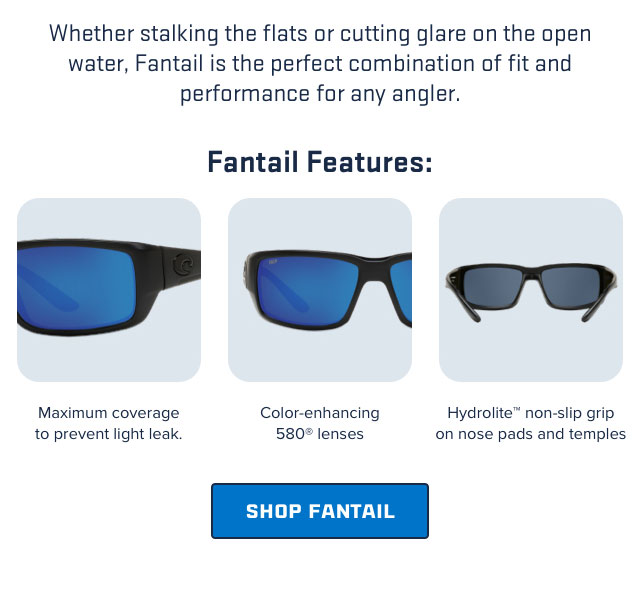 

Whether stalking the flats or cutting glare on the open
water, Fantail is the perfect combination of fit and
performance for any angler.

Fantail Features:

Maximum coverage
to prevent light leak.

Color-enhancing
580 lenses

Hydrolite non-slip grip
on nose pads and temples

[ SEE FANTAIL ]

									