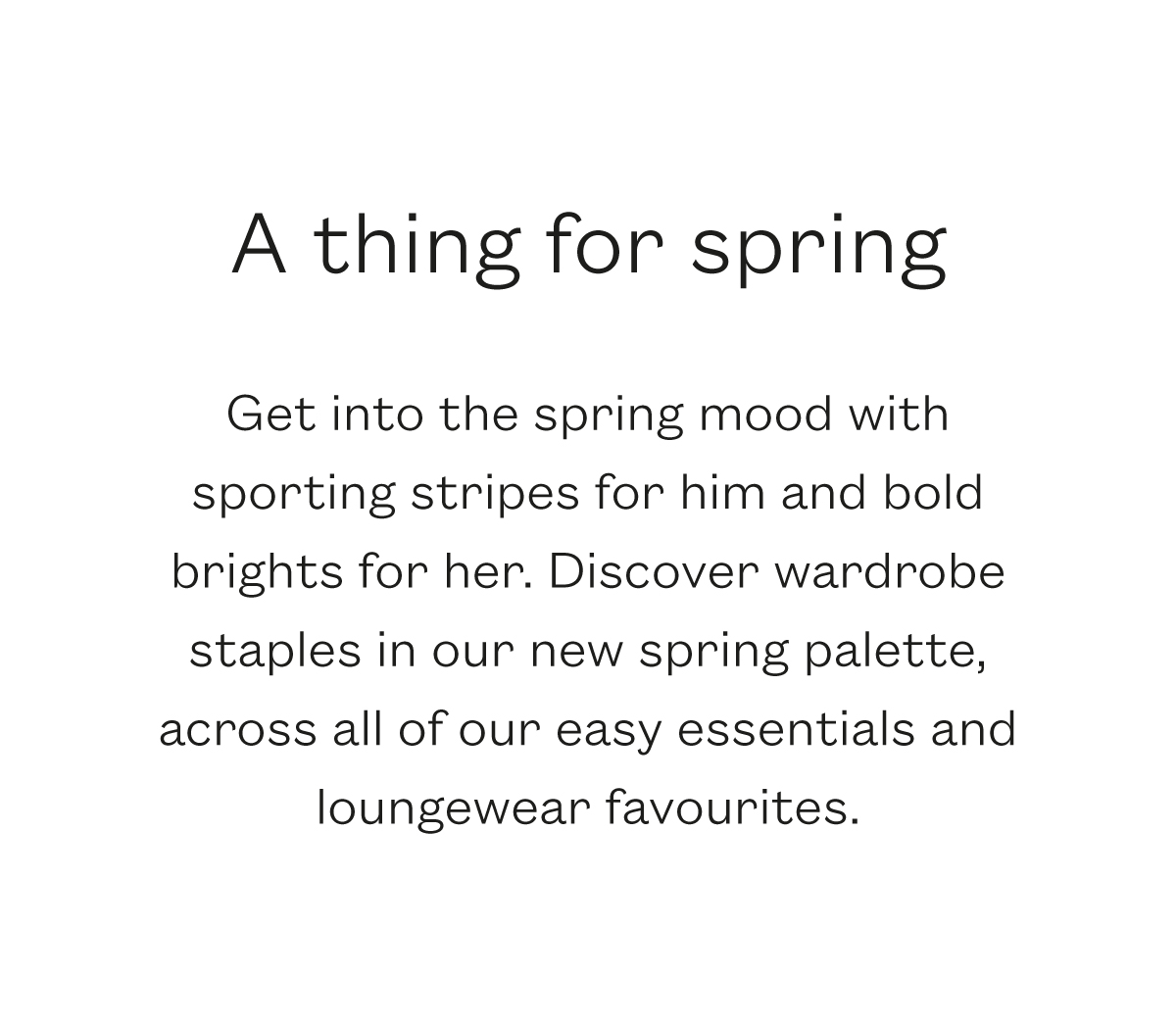 A thing for Spring  Get into the spring mood with sporting stripes for him and bold brights for her. Discover wardrobe staples in our new spring palette, across all of our easy essentials and loungewear favourites. 