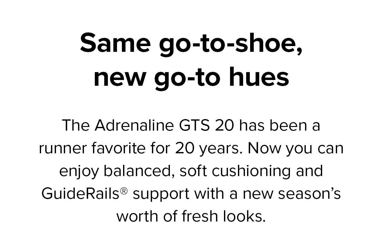 Same go-to-shoe, new go-to hues | The Adrenaline GTS 20 has been a runner favorite for 20 years. Now you can enjoy balanced, soft cushioning and GuideRails support with a new season’s worth of fresh looks. 