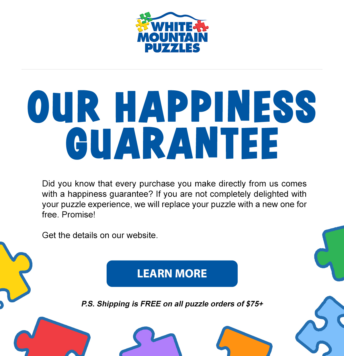 Our Happiness Guarantee. Did you know that every purchase you make directly from us comes with a happiness guarantee? If you are not completely delighted with your puzzle experience, we will replace your puzzle with a new one for free. Promise! Get the details on our website. Learn more!