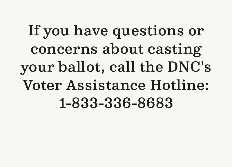 If you have questions or concerns about casting your ballot, call the DNC''s Voter Assistance Hotline: 1-833-336-8683