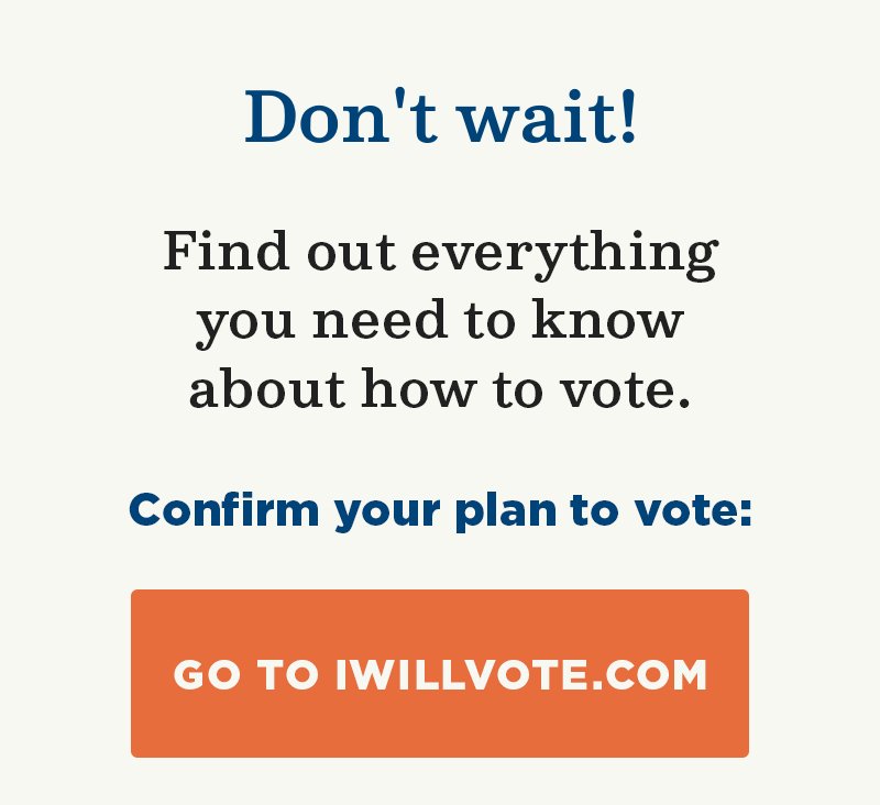 Don''t wait! Find out everything you need to know about how to vote. Confirm your plan to vote: Go to IWillVote.com