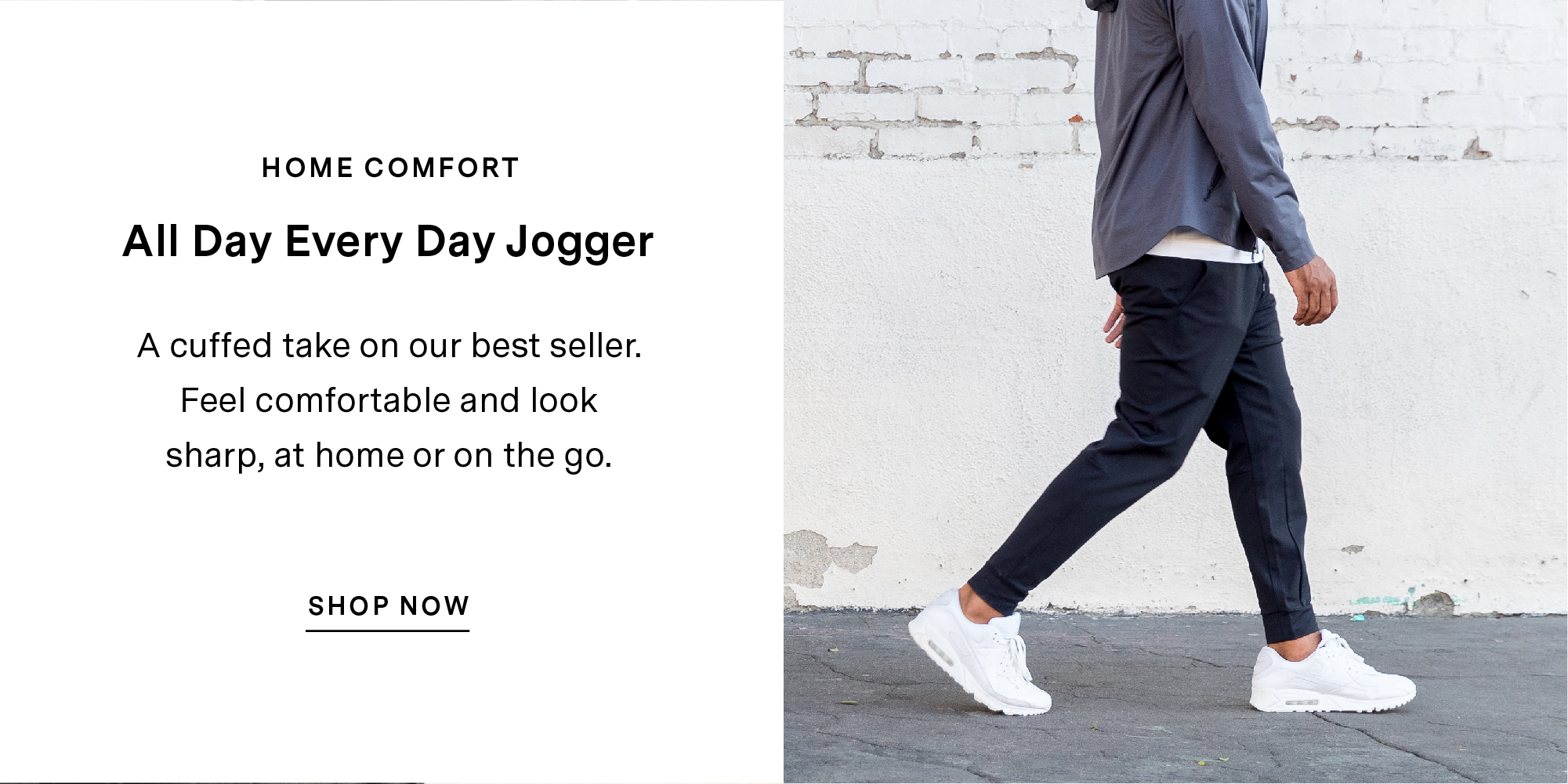 HOME COMFORT. All Day Every Day Jogger. A cuffed take on our best seller. Feel comfortable and look sharp, at home or on the go. SHOP NOW