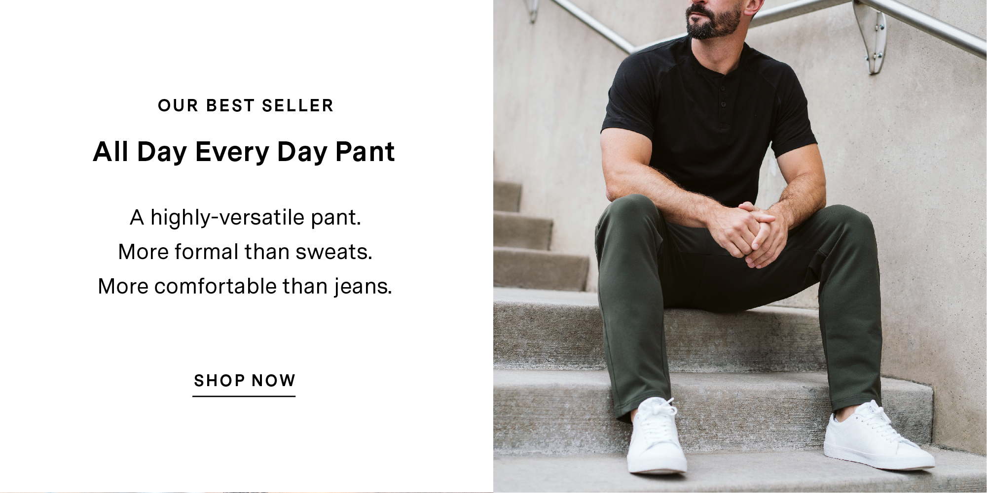 OUR BEST SELLER. All Day Every Day pant. A highly-versatile pant. More formal than sweats. More comfortable than jeans. SHOP NOW