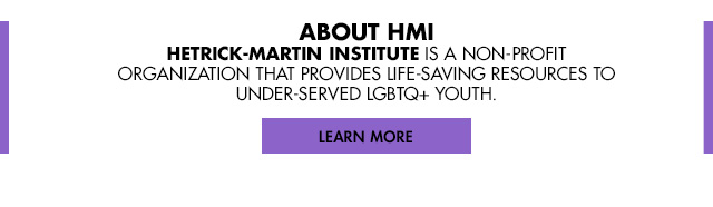 ABOUT HMI - Hetrick-Martin Institute is a non-profit organization that provides life-saving resources to under-served LGBTQ+ YOUTH. [LEARN MORE]