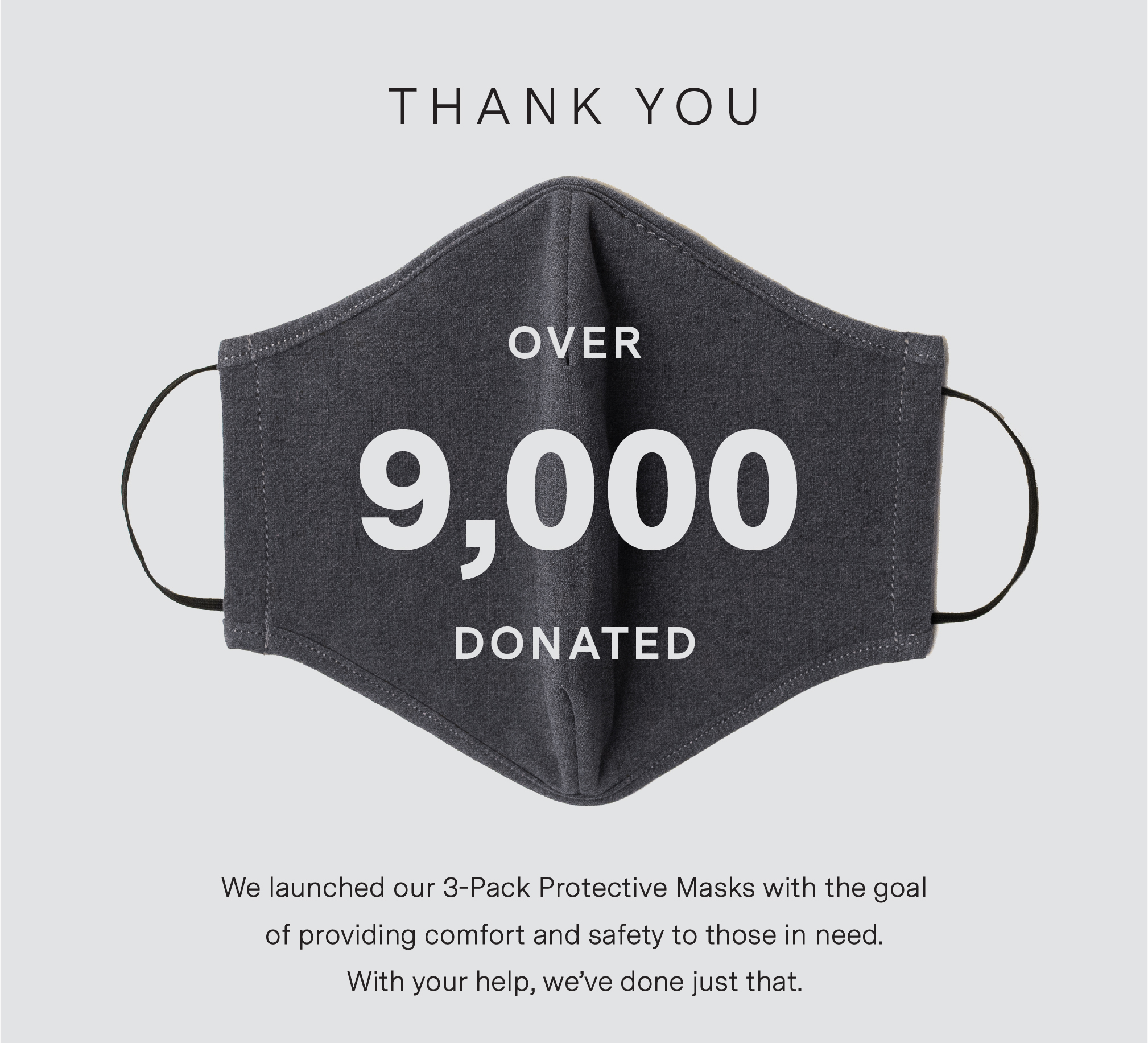 THANK YOU. OVER 9,000 MASKS DONATED. We launched our 3-Pack Protective Masks with the goal of providing comfort and safety to those in need. With your help, we''ve done just that.